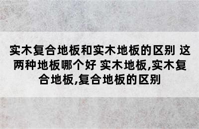 实木复合地板和实木地板的区别 这两种地板哪个好 实木地板,实木复合地板,复合地板的区别